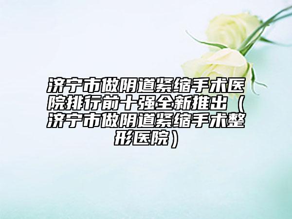 濟(jì)寧市做陰道緊縮手術(shù)醫(yī)院排行前十強(qiáng)全新推出（濟(jì)寧市做陰道緊縮手術(shù)整形醫(yī)院）