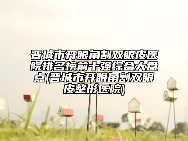 晉城市開(kāi)眼角割雙眼皮醫(yī)院排名榜前十強(qiáng)綜合大盤(pán)點(diǎn)(晉城市開(kāi)眼角割雙眼皮整形醫(yī)院)