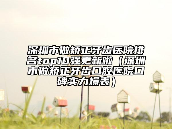 深圳市做矯正牙齒醫(yī)院排名top10強更新啦（深圳市做矯正牙齒口腔醫(yī)院口碑實力爆表）