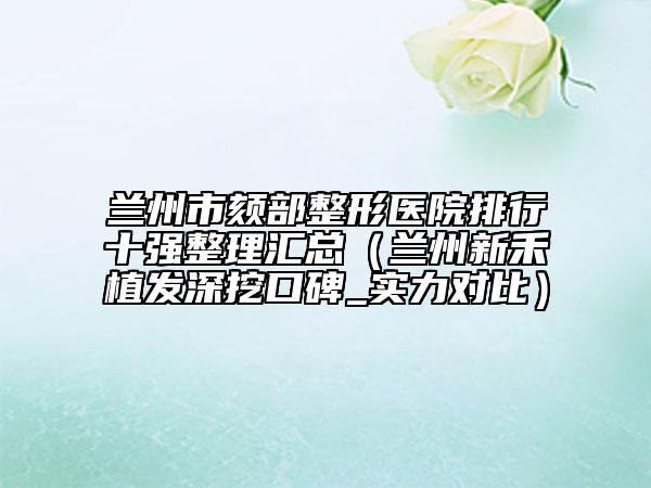 蘭州市頦部整形醫(yī)院排行十強(qiáng)整理匯總（蘭州新禾植發(fā)深挖口碑_實(shí)力對比）
