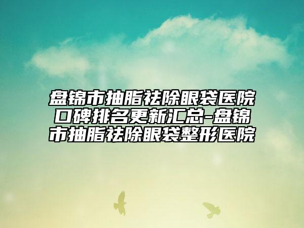 盤錦市抽脂祛除眼袋醫(yī)院口碑排名更新匯總-盤錦市抽脂祛除眼袋整形醫(yī)院