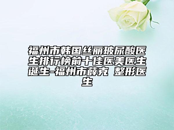 福州市韓國絲麗玻尿酸醫(yī)生排行榜前十佳醫(yī)美醫(yī)生誕生-福州市薛克墘整形醫(yī)生