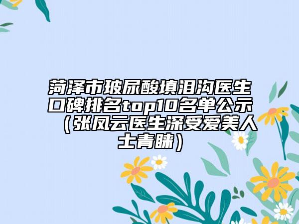 菏澤市玻尿酸填淚溝醫(yī)生口碑排名top10名單公示（張鳳云醫(yī)生深受愛美人士青睞）
