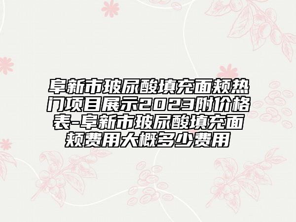 阜新市玻尿酸填充面頰熱門項(xiàng)目展示2023附價(jià)格表-阜新市玻尿酸填充面頰費(fèi)用大概多少費(fèi)用