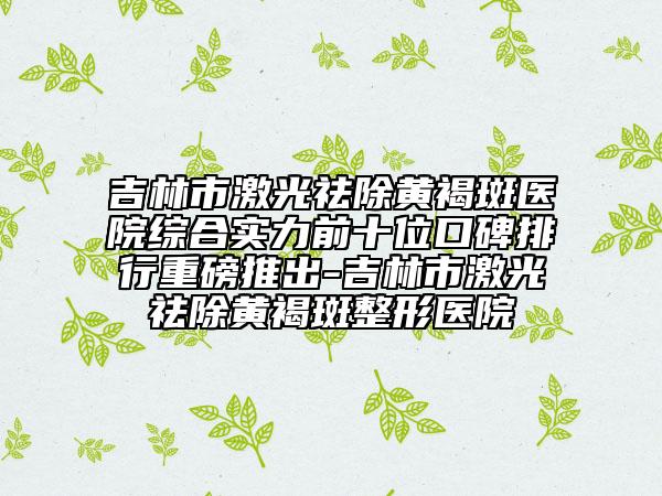 吉林市激光祛除黃褐斑醫(yī)院綜合實(shí)力前十位口碑排行重磅推出-吉林市激光祛除黃褐斑整形醫(yī)院