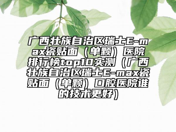 廣西壯族自治區(qū)瑞士E-max瓷貼面（單顆）醫(yī)院排行榜top10實測（廣西壯族自治區(qū)瑞士E-max瓷貼面（單顆）口腔醫(yī)院誰的技術(shù)更好）