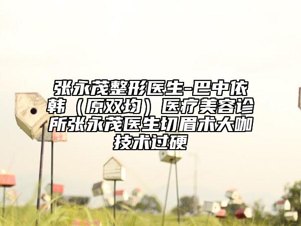 張永茂整形醫(yī)生-巴中依韓（原雙均）醫(yī)療美容診所張永茂醫(yī)生切眉術(shù)大咖技術(shù)過硬