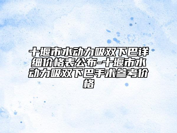 十堰市水動(dòng)力吸雙下巴詳細(xì)價(jià)格表公布-十堰市水動(dòng)力吸雙下巴手術(shù)參考價(jià)格