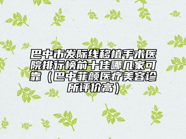巴中市發(fā)際線移植手術(shù)醫(yī)院排行榜前十佳哪幾家可靠（巴中菲顏醫(yī)療美容診所評價(jià)高）