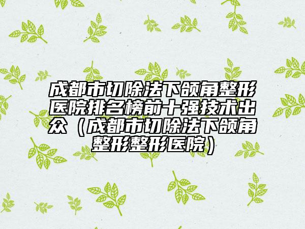 成都市切除法下頜角整形醫(yī)院排名榜前十強(qiáng)技術(shù)出眾（成都市切除法下頜角整形整形醫(yī)院）