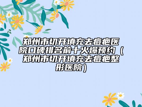 鄭州市切開填充去痘疤醫(yī)院口碑排名前十火爆預(yù)約（鄭州市切開填充去痘疤整形醫(yī)院）