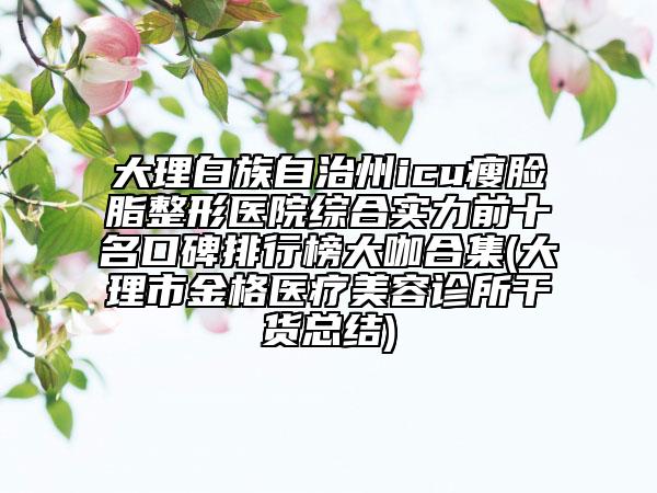 大理白族自治州icu瘦臉脂整形醫(yī)院綜合實(shí)力前十名口碑排行榜大咖合集(大理市金格醫(yī)療美容診所干貨總結(jié))