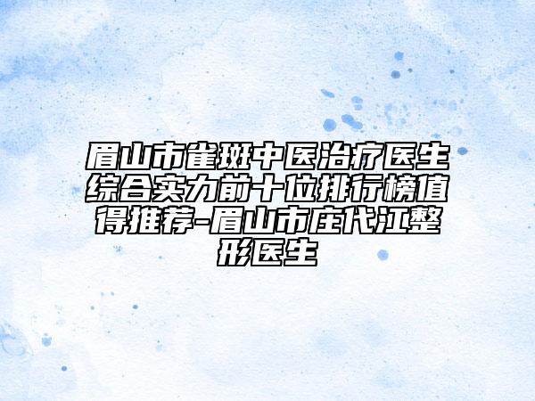 眉山市雀斑中醫(yī)治療醫(yī)生綜合實力前十位排行榜值得推薦-眉山市莊代江整形醫(yī)生