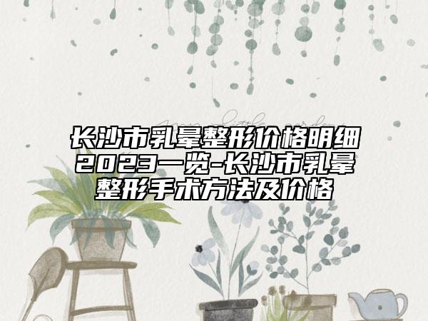 長沙市乳暈整形價格明細2023一覽-長沙市乳暈整形手術方法及價格