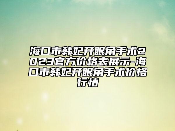 海口市韓妃開眼角手術(shù)2023官方價格表展示-?？谑许n妃開眼角手術(shù)價格行情