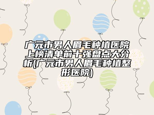 廣元市男人眉毛種植醫(yī)院上榜清單前十強盤點大分析(廣元市男人眉毛種植整形醫(yī)院)