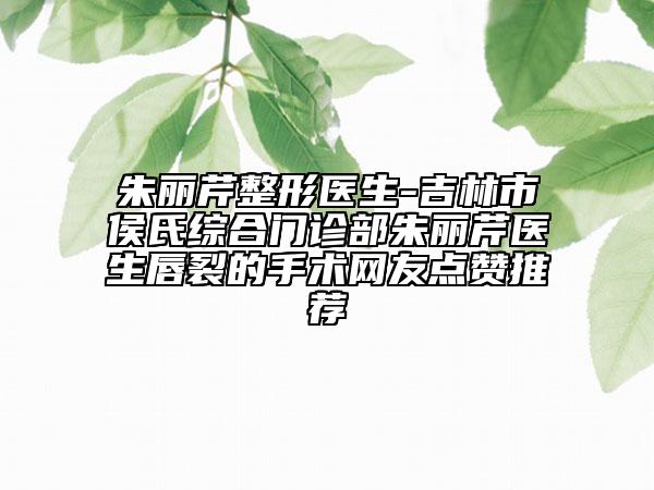 朱麗芹整形醫(yī)生-吉林市侯氏綜合門診部朱麗芹醫(yī)生唇裂的手術(shù)網(wǎng)友點(diǎn)贊推薦