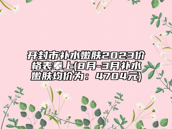 開封市補(bǔ)水嫩膚2023價(jià)格表奉上(8月-3月補(bǔ)水嫩膚均價(jià)為：4704元)