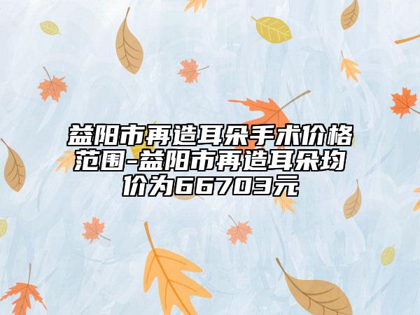 益陽市再造耳朵手術(shù)價(jià)格范圍-益陽市再造耳朵均價(jià)為66703元