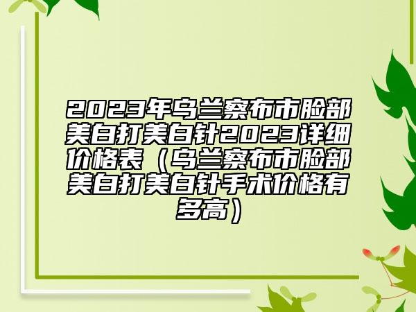 2023年烏蘭察布市臉部美白打美白針2023詳細價格表（烏蘭察布市臉部美白打美白針手術(shù)價格有多高）
