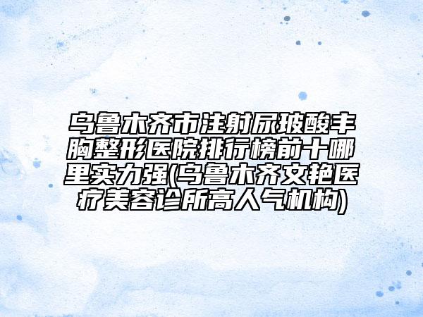 烏魯木齊市注射尿玻酸豐胸整形醫(yī)院排行榜前十哪里實(shí)力強(qiáng)(烏魯木齊文艷醫(yī)療美容診所高人氣機(jī)構(gòu))