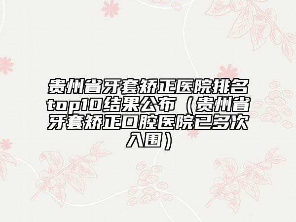貴州省牙套矯正醫(yī)院排名top10結果公布（貴州省牙套矯正口腔醫(yī)院已多次入圍）