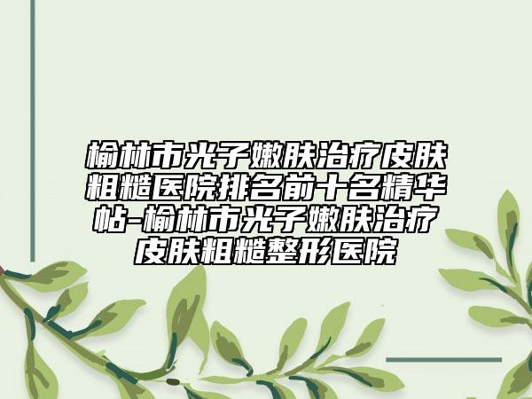 榆林市光子嫩膚治療皮膚粗糙醫(yī)院排名前十名精華帖-榆林市光子嫩膚治療皮膚粗糙整形醫(yī)院