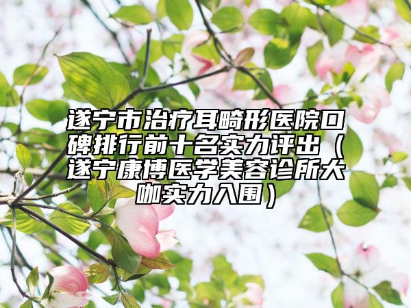 遂寧市治療耳畸形醫(yī)院口碑排行前十名實(shí)力評(píng)出（遂寧康博醫(yī)學(xué)美容診所大咖實(shí)力入圍）