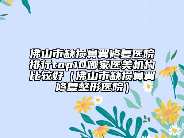 佛山市缺損鼻翼修復(fù)醫(yī)院排行top10哪家醫(yī)美機(jī)構(gòu)比較好（佛山市缺損鼻翼修復(fù)整形醫(yī)院）