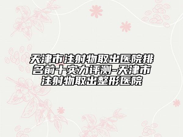 天津市注射物取出醫(yī)院排名前十實(shí)力評(píng)測(cè)-天津市注射物取出整形醫(yī)院