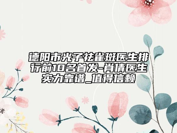 德陽市光子祛雀斑醫(yī)生排行前10名首發(fā)-肖倩醫(yī)生實力靠譜_值得信賴