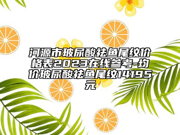 河源市玻尿酸祛魚尾紋價格表2023在線參考-均價玻尿酸祛魚尾紋14195元