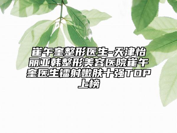 崔午奎整形醫(yī)生-天津怡麗亞韓整形美容醫(yī)院崔午奎醫(yī)生鐳射嫩膚十強(qiáng)TOP上榜