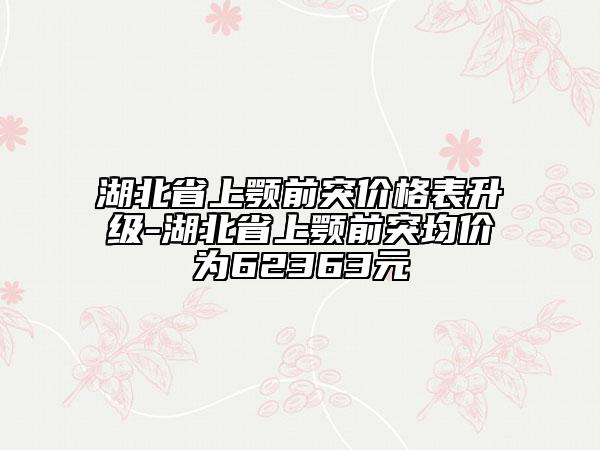 湖北省上顎前突價(jià)格表升級(jí)-湖北省上顎前突均價(jià)為62363元