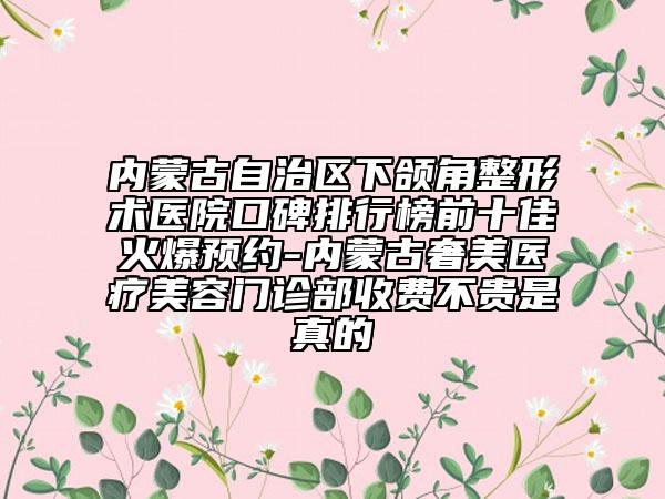 內(nèi)蒙古自治區(qū)下頜角整形術(shù)醫(yī)院口碑排行榜前十佳火爆預(yù)約-內(nèi)蒙古奢美醫(yī)療美容門診部收費不貴是真的