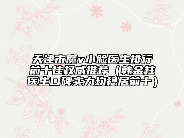 天津市魔v小臉醫(yī)生排行前十佳權(quán)威推薦（韓金柱醫(yī)生口碑實力均穩(wěn)居前十）