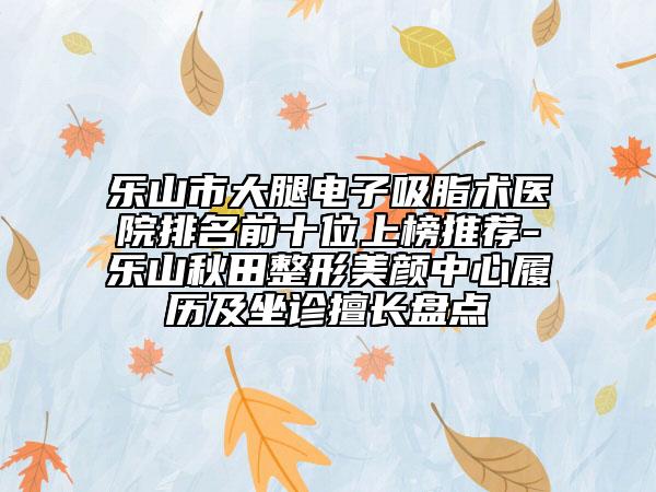 樂山市大腿電子吸脂術醫(yī)院排名前十位上榜推薦-樂山秋田整形美顏中心履歷及坐診擅長盤點