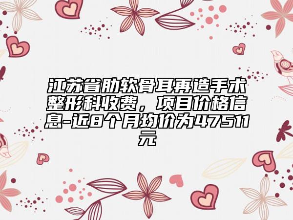 江蘇省肋軟骨耳再造手術(shù)整形科收費(fèi)，項(xiàng)目價(jià)格信息-近8個(gè)月均價(jià)為47511元
