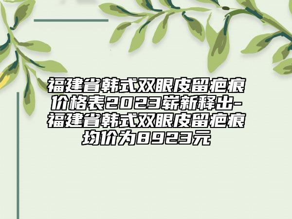 福建省韓式雙眼皮留疤痕價格表2023嶄新釋出-福建省韓式雙眼皮留疤痕均價為8923元
