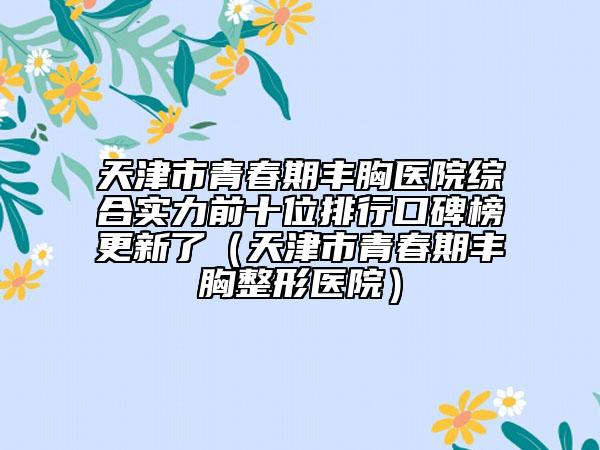 天津市青春期豐胸醫(yī)院綜合實力前十位排行口碑榜更新了（天津市青春期豐胸整形醫(yī)院）