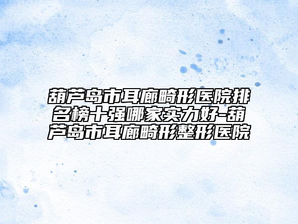 葫蘆島市耳廊畸形醫(yī)院排名榜十強哪家實力好-葫蘆島市耳廊畸形整形醫(yī)院