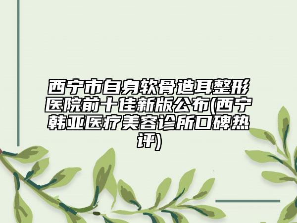 西寧市自身軟骨造耳整形醫(yī)院前十佳新版公布(西寧韓亞醫(yī)療美容診所口碑熱評(píng))