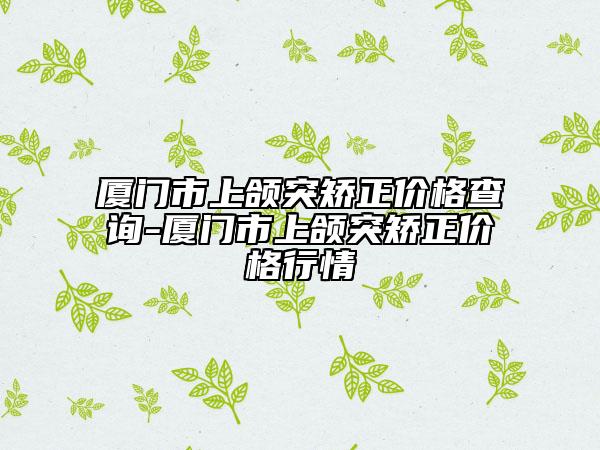 廈門市上頜突矯正價格查詢-廈門市上頜突矯正價格行情