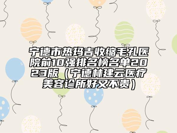 寧德市熱瑪吉收縮毛孔醫(yī)院前10強(qiáng)排名榜名單2023版（寧德林建云醫(yī)療美容診所好又不貴）