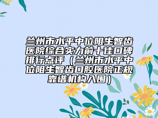 蘭州市水平中位阻生智齒醫(yī)院綜合實(shí)力前十佳口碑排行點(diǎn)評（蘭州市水平中位阻生智齒口腔醫(yī)院正規(guī)靠譜機(jī)構(gòu)入圍）