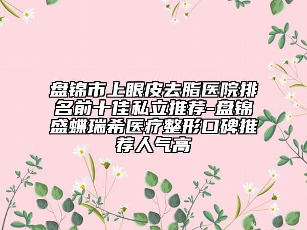 盤錦市上眼皮去脂醫(yī)院排名前十佳私立推薦-盤錦盛蝶瑞希醫(yī)療整形口碑推薦人氣高