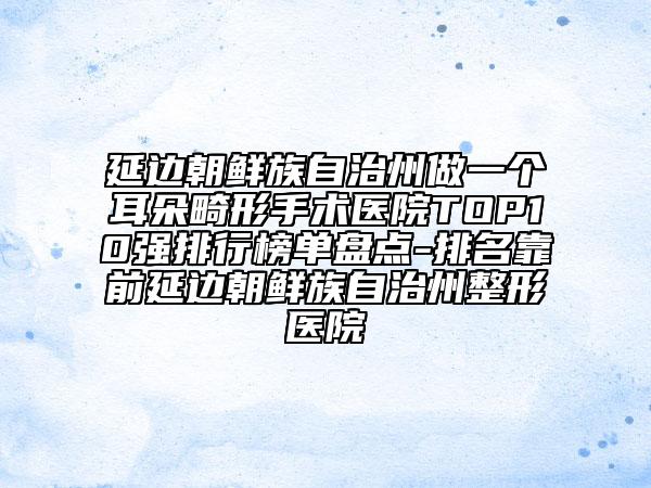 延邊朝鮮族自治州做一個(gè)耳朵畸形手術(shù)醫(yī)院TOP10強(qiáng)排行榜單盤點(diǎn)-排名靠前延邊朝鮮族自治州整形醫(yī)院