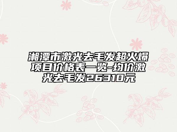 湘潭市激光去毛發(fā)超火爆項目價格表一覽-均價激光去毛發(fā)26310元