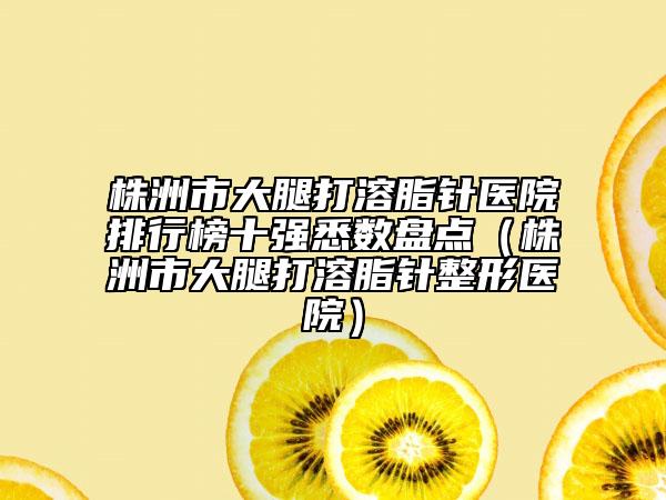 株洲市大腿打溶脂針醫(yī)院排行榜十強(qiáng)悉數(shù)盤點(diǎn)（株洲市大腿打溶脂針整形醫(yī)院）