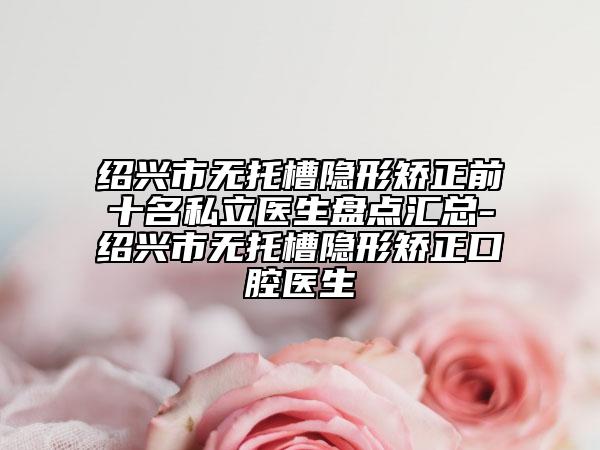 紹興市無托槽隱形矯正前十名私立醫(yī)生盤點(diǎn)匯總-紹興市無托槽隱形矯正口腔醫(yī)生